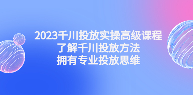 2023千川投放实操高级课程：了解千川投放方法，拥有专业投放思维-大白鱼网创