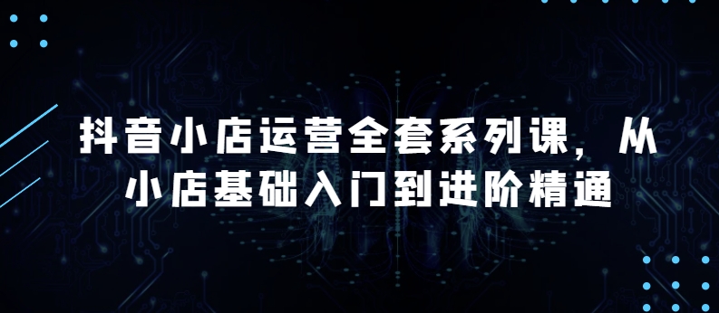 抖音小店运营全套系列课，全新升级，从小店基础入门到进阶精通，系统掌握月销百万小店的核心秘密-大白鱼网创