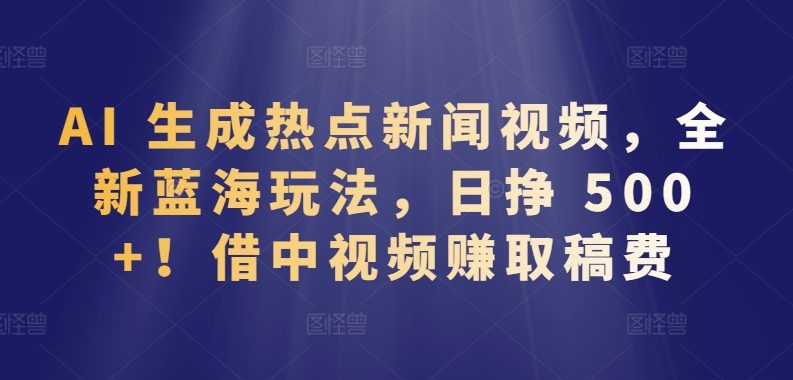 AI 生成热点新闻视频，全新蓝海玩法，日挣 500+!借中视频赚取稿费-大白鱼网创