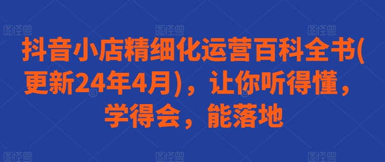 抖音小店精细化运营百科全书(更新24年4月)，让你听得懂，学得会，能落地-大白鱼网创