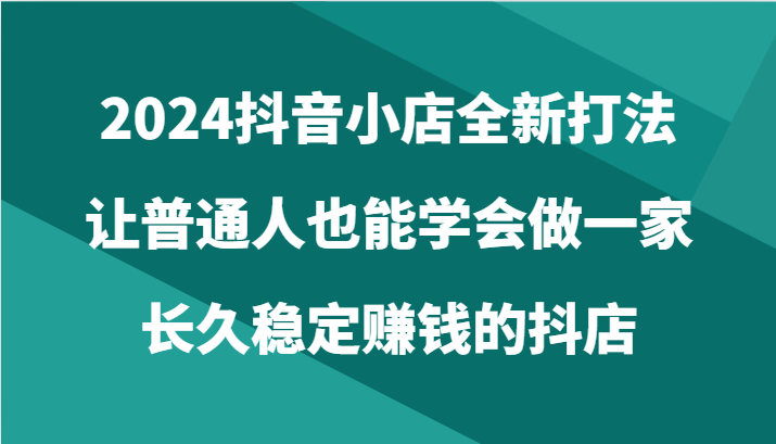 2024抖音小店全新打法，让普通人也能学会做一家长久稳定赚钱的抖店（24节）-大白鱼网创