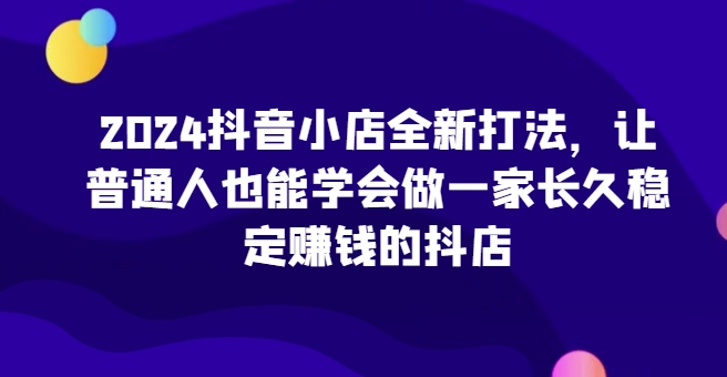 2024抖音小店全新打法，让普通人也能学会做一家长久稳定赚钱的抖店-大白鱼网创