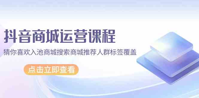 抖音商城运营课程，猜你喜欢入池商城搜索商城推荐人群标签覆盖（67节课）-大白鱼网创