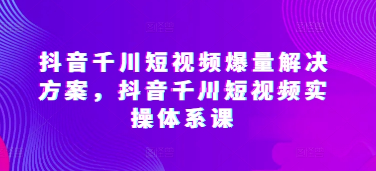 抖音千川短视频爆量解决方案，抖音千川短视频实操体系课-大白鱼网创