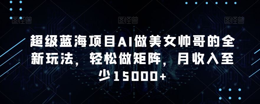 蓝海项目AI做美女帅哥的全新玩法，轻松做矩阵，月收入至少15000+-大白鱼网创