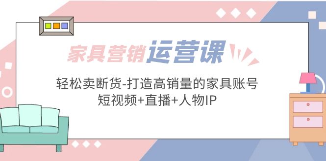 家具营销·运营实战 轻松卖断货-打造高销量的家具账号(短视频+直播+人物IP)-大白鱼网创