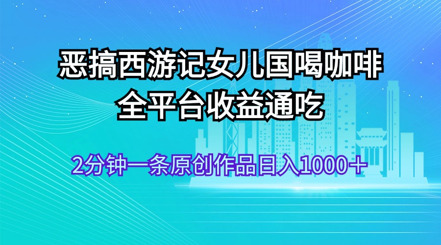 恶搞西游记女儿国喝咖啡 全平台收益通吃 2分钟一条原创作品日入1000＋-大白鱼网创